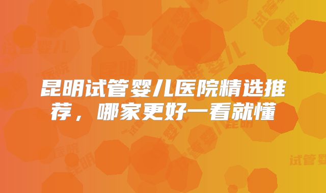 昆明试管婴儿医院精选推荐，哪家更好一看就懂