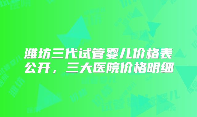 潍坊三代试管婴儿价格表公开，三大医院价格明细
