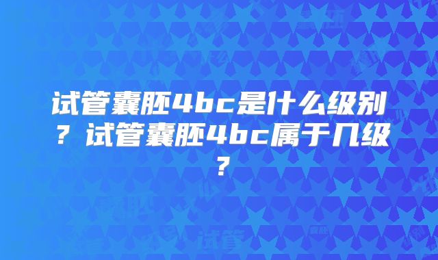 试管囊胚4bc是什么级别？试管囊胚4bc属于几级？