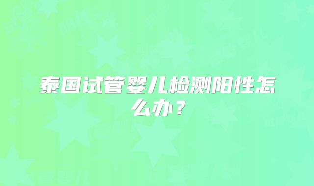 泰国试管婴儿检测阳性怎么办？