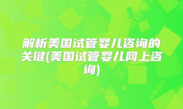 解析美国试管婴儿咨询的关键(美国试管婴儿网上咨询)