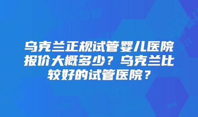 乌克兰正规试管婴儿医院报价大概多少？乌克兰比较好的试管医院？