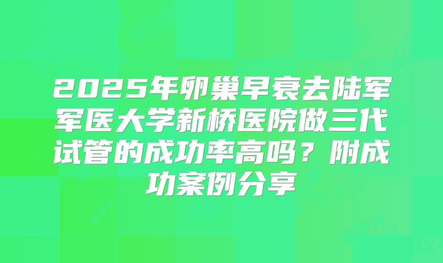 2025年卵巢早衰去陆军军医大学新桥医院做三代试管的成功率高吗？附成功案例分享