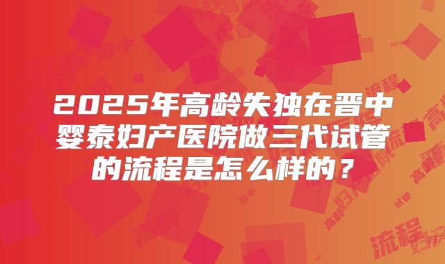 2025年高龄失独在晋中婴泰妇产医院做三代试管的流程是怎么样的？
