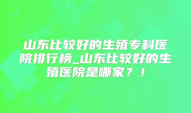 山东比较好的生殖专科医院排行榜_山东比较好的生殖医院是哪家？！