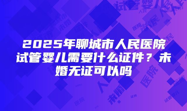 2025年聊城市人民医院试管婴儿需要什么证件？未婚无证可以吗