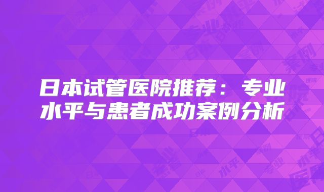 日本试管医院推荐:专业水平与患者成功案例分析