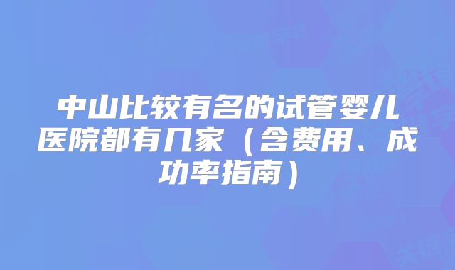 中山比较有名的试管婴儿医院都有几家(含费用、成功率指南)