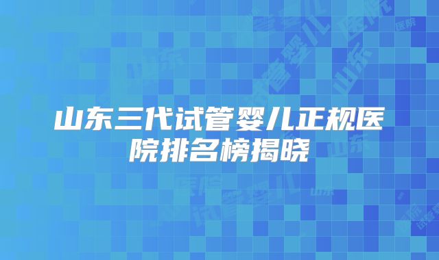 山东三代试管婴儿正规医院排名榜揭晓