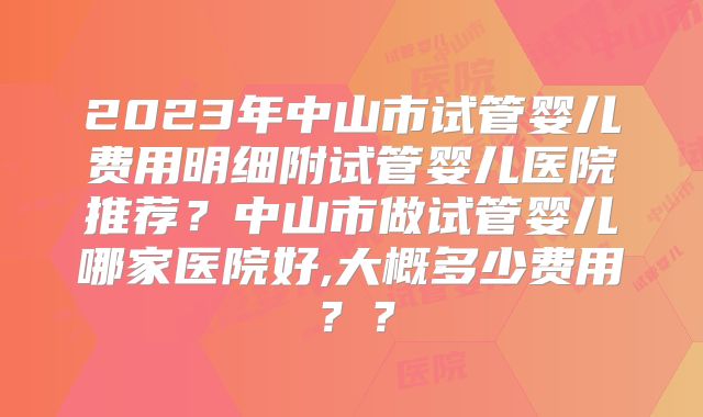 2023年中山市试管婴儿费用明细附试管婴儿医院推荐？中山市做试管婴儿哪家医院好,大概多少费用？？