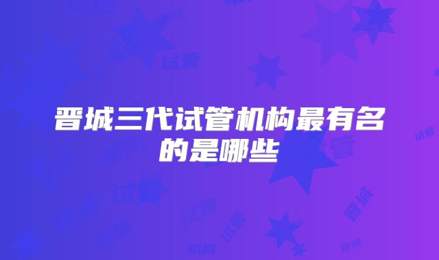 晋城三代试管机构最有名的是哪些