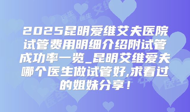 2025昆明爱维艾夫医院试管费用明细介绍附试管成功率一览_昆明艾维爱夫哪个医生做试管好,求看过的姐妹分享！