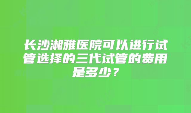 长沙湘雅医院可以进行试管选择的三代试管的费用是多少?