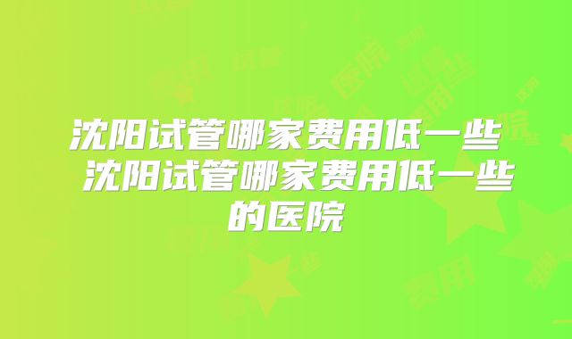 沈阳试管哪家费用低一些 沈阳试管哪家费用低一些的医院