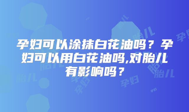 孕妇可以涂抹白花油吗？孕妇可以用白花油吗,对胎儿有影响吗？