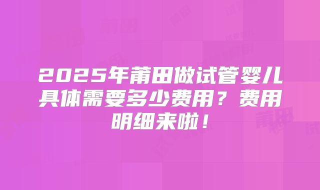 2025年莆田做试管婴儿具体需要多少费用?费用明细来啦!