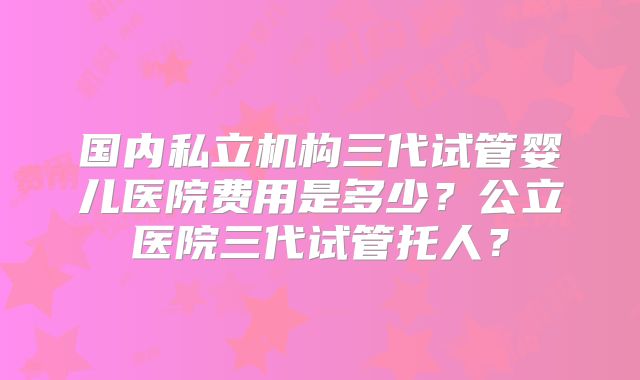 国内私立机构三代试管婴儿医院费用是多少？公立医院三代试管托人？