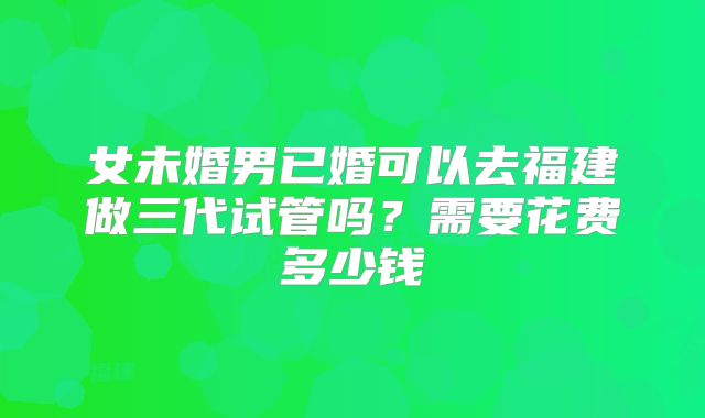 女未婚男已婚可以去福建做三代试管吗？需要花费多少钱