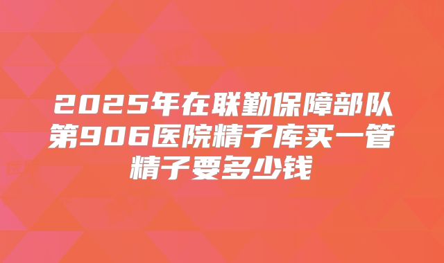 2025年在联勤保障部队第906医院精子库买一管精子要多少钱