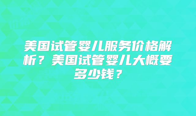 美国试管婴儿服务价格解析？美国试管婴儿大概要多少钱？