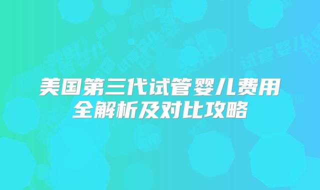 美国第三代试管婴儿费用全解析及对比攻略