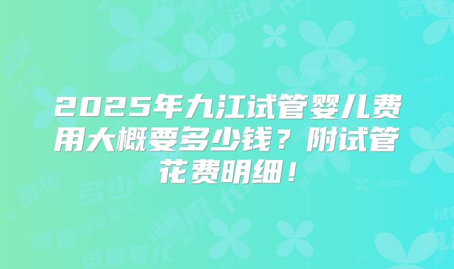 2025年九江试管婴儿费用大概要多少钱？附试管花费明细！