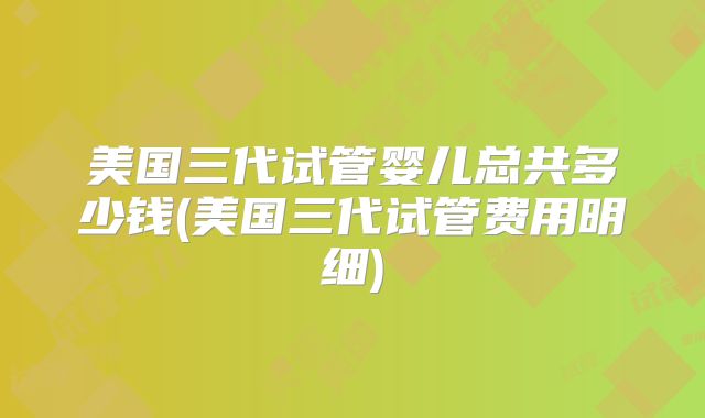 美国三代试管婴儿总共多少钱(美国三代试管费用明细)