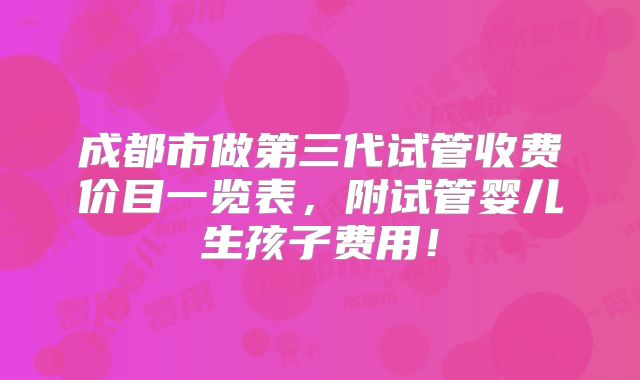 成都市做第三代试管收费价目一览表,附试管婴儿生孩子费用!