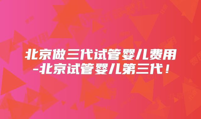 北京做三代试管婴儿费用-北京试管婴儿第三代!