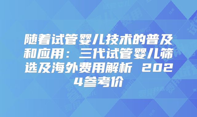 随着试管婴儿技术的普及和应用：三代试管婴儿筛选及海外费用解析 2024参考价