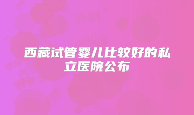 西藏试管婴儿比较好的私立医院公布