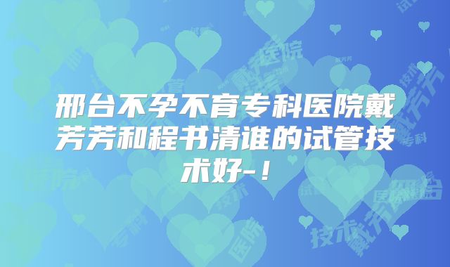 邢台不孕不育专科医院戴芳芳和程书清谁的试管技术好-！