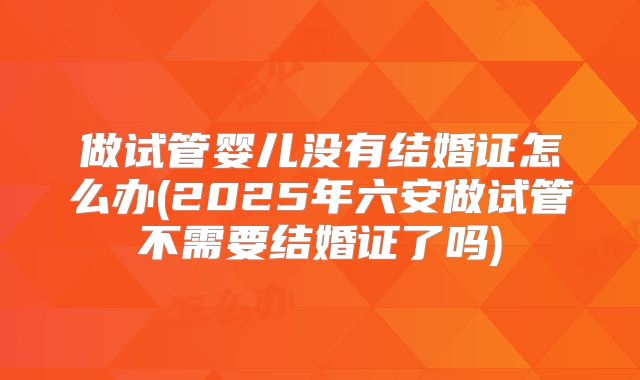 做试管婴儿没有结婚证怎么办(2025年六安做试管不需要结婚证了吗)