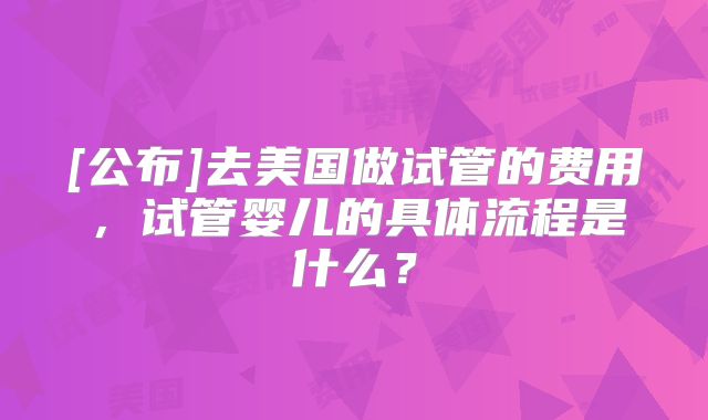 [公布]去美国做试管的费用，试管婴儿的具体流程是什么？