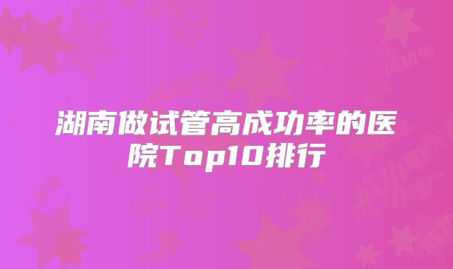 湖南做试管高成功率的医院Top10排行