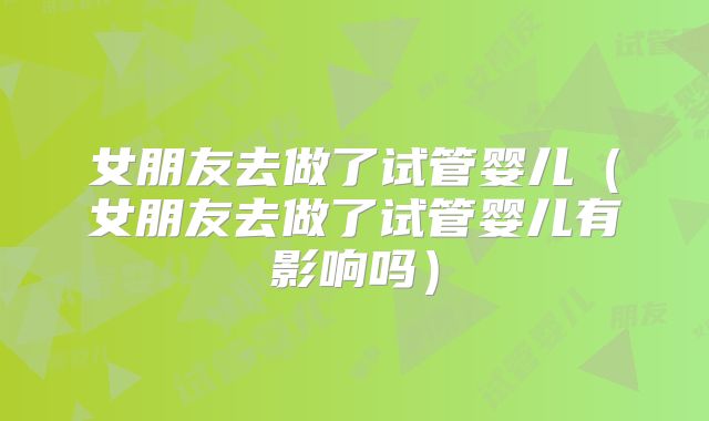女朋友去做了试管婴儿（女朋友去做了试管婴儿有影响吗）