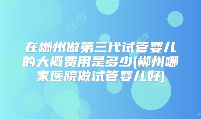 在郴州做第三代试管婴儿的大概费用是多少(郴州哪家医院做试管婴儿好)