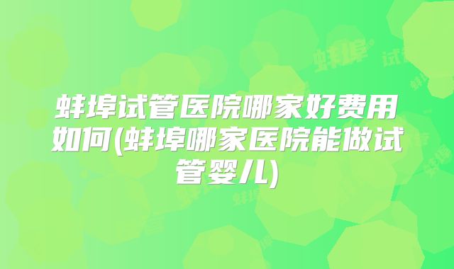 蚌埠试管医院哪家好费用如何(蚌埠哪家医院能做试管婴儿)
