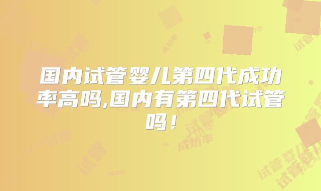 国内试管婴儿第四代成功率高吗,国内有第四代试管吗！