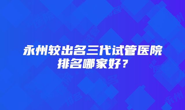 永州较出名三代试管医院排名哪家好？