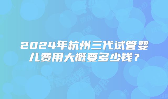 2024年杭州三代试管婴儿费用大概要多少钱?