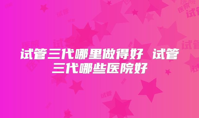 试管三代哪里做得好 试管三代哪些医院好