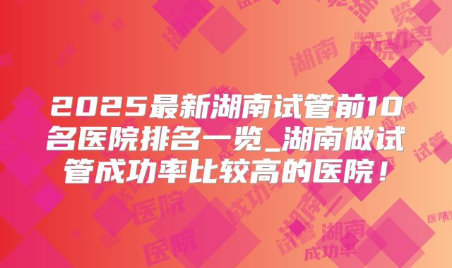 2025最新湖南试管前10名医院排名一览_湖南做试管成功率比较高的医院！