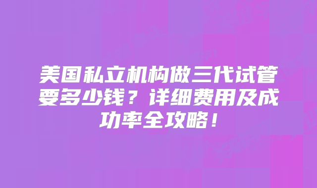 美国私立机构做三代试管要多少钱？详细费用及成功率全攻略！