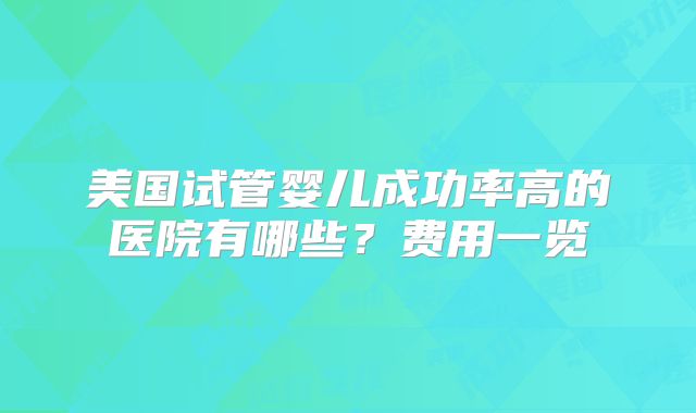 美国试管婴儿成功率高的医院有哪些？费用一览