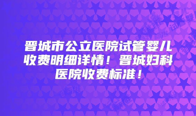 晋城市公立医院试管婴儿收费明细详情!晋城妇科医院收费标准!