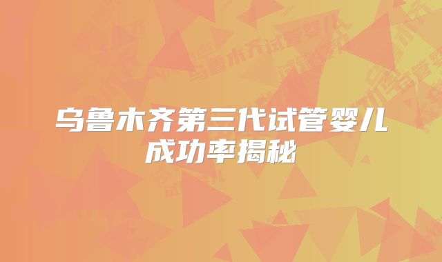 乌鲁木齐第三代试管婴儿成功率揭秘