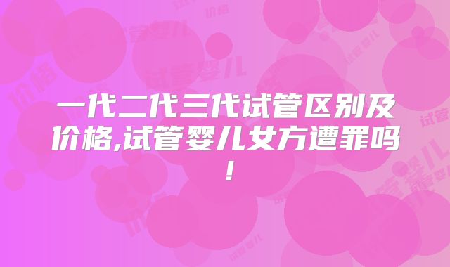 一代二代三代试管区别及价格,试管婴儿女方遭罪吗!