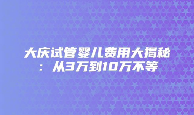 大庆试管婴儿费用大揭秘:从3万到10万不等