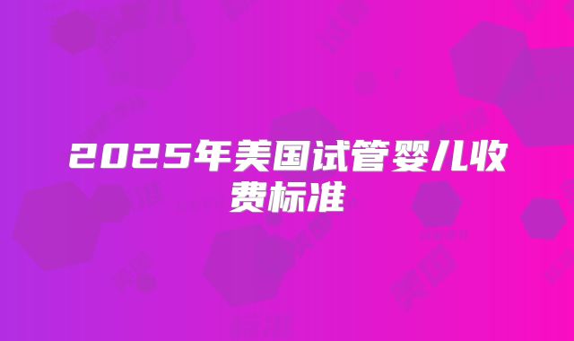 2025年美国试管婴儿收费标准